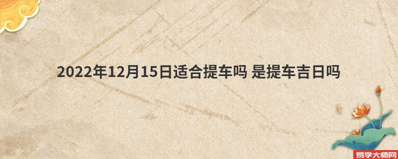 2022年12月15日适合提车吗 是提车吉日吗