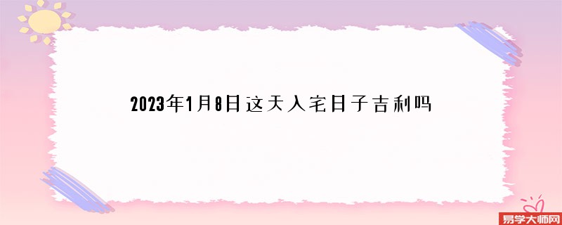 2023年1月8日这天入宅日子吉利吗