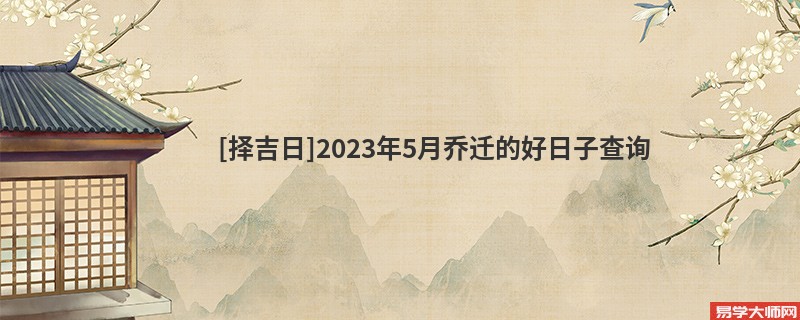 [择吉日]2023年5月乔迁的好日子查询